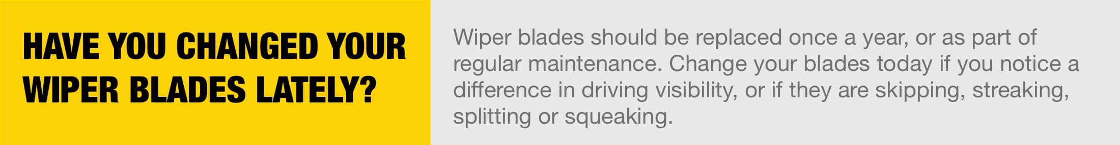 Have you changed your wiper blades lately? Wiper blades should be replaced once a year, or as part of regular maintenance. Change your blades today if you notice a difference in driving visibility, or if they are skipping, streaking, splitting or squeaking.